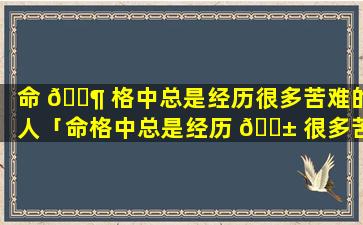 命 🐶 格中总是经历很多苦难的人「命格中总是经历 🐱 很多苦难的人是什么人」
